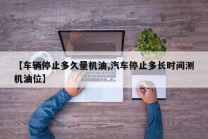 【车辆停止多久量机油,汽车停止多长时间测机油位】