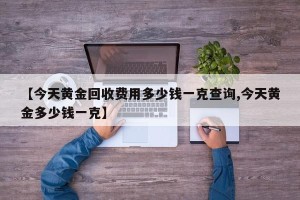 【今天黄金回收费用多少钱一克查询,今天黄金多少钱一克】