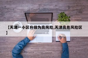 【天津一小区升级为高风险,天津高危风险区】