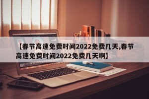 【春节高速免费时间2022免费几天,春节高速免费时间2022免费几天啊】