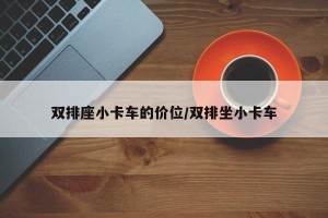 双排座小卡车的价位/双排坐小卡车