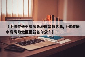 【上海疫情中高风险地区最新名单,上海疫情中高风险地区最新名单公布】
