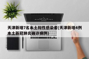 天津新增7名本土阳性感染者(天津新增4例本土新冠肺炎确诊病例)