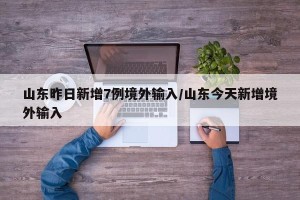 山东昨日新增7例境外输入/山东今天新增境外输入