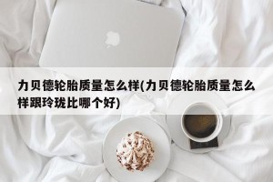 力贝德轮胎质量怎么样(力贝德轮胎质量怎么样跟玲珑比哪个好)