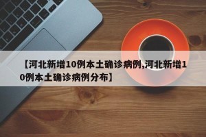 【河北新增10例本土确诊病例,河北新增10例本土确诊病例分布】