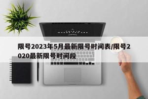 限号2023年5月最新限号时间表/限号2020最新限号时间段