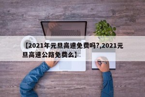 【2021年元旦高速免费吗?,2021元旦高速公路免费么】
