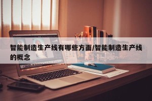 智能制造生产线有哪些方面/智能制造生产线的概念
