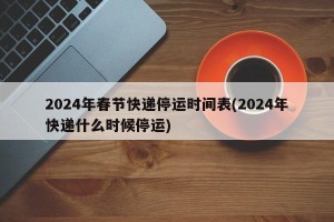 2024年春节快递停运时间表(2024年快递什么时候停运)