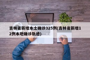 吉林省新增本土确诊325例(吉林省新增12例本地确诊轨迹)