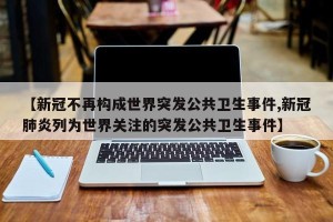 【新冠不再构成世界突发公共卫生事件,新冠肺炎列为世界关注的突发公共卫生事件】