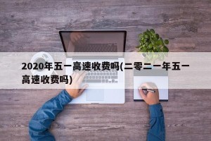 2020年五一高速收费吗(二零二一年五一高速收费吗)