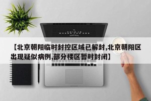 【北京朝阳临时封控区域已解封,北京朝阳区出现疑似病例,部分楼区暂时封闭】
