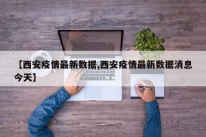 【西安疫情最新数据,西安疫情最新数据消息今天】