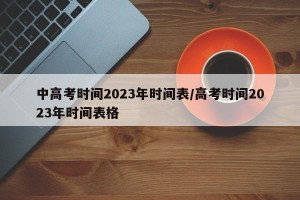 中高考时间2023年时间表/高考时间2023年时间表格