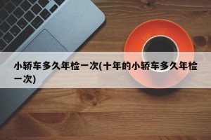 小轿车多久年检一次(十年的小轿车多久年检一次)