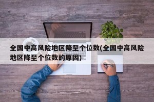 全国中高风险地区降至个位数(全国中高风险地区降至个位数的原因)