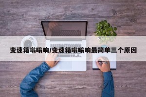 变速箱嗡嗡响/变速箱嗡嗡响最简单三个原因