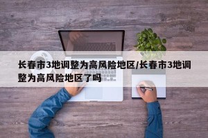 长春市3地调整为高风险地区/长春市3地调整为高风险地区了吗