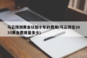 马云预测黄金以后十年的费用(马云预言2035黄金费用是多少)