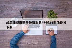 成品油费用调整最新消息/今晚24时油价将下调