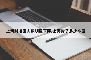 上海封控区人数明显下降/上海封了多少小区