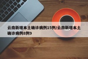 云南新增本土确诊病例15例/云南新增本土确诊病例8例9