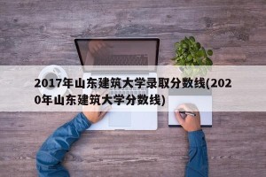2017年山东建筑大学录取分数线(2020年山东建筑大学分数线)