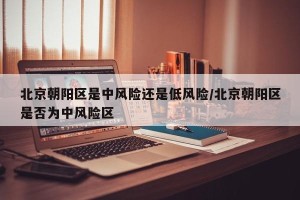 北京朝阳区是中风险还是低风险/北京朝阳区是否为中风险区