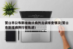 营口市公布新增确诊病例流调排查情况(营口市新增病例行程轨迹)