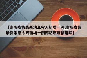 【廊坊疫情最新消息今天新增一例,廊坊疫情最新消息今天新增一例廊坊市疫情追踪】