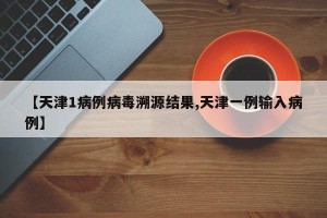 【天津1病例病毒溯源结果,天津一例输入病例】