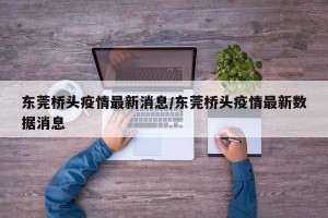 东莞桥头疫情最新消息/东莞桥头疫情最新数据消息