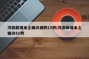 河南新增本土确诊病例15例/河南新增本土确诊81例