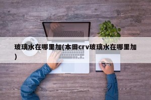 玻璃水在哪里加(本田crv玻璃水在哪里加)