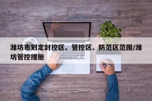 潍坊市划定封控区、管控区、防范区范围/潍坊管控措施