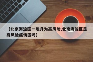 【北京海淀区一地升为高风险,北京海淀区是高风险疫情区吗】
