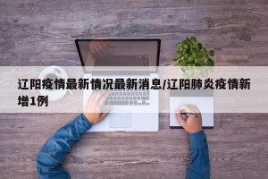 辽阳疫情最新情况最新消息/辽阳肺炎疫情新增1例