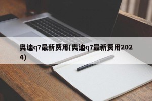 奥迪q7最新费用(奥迪q7最新费用2024)