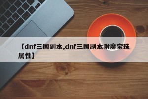 【dnf三国副本,dnf三国副本附魔宝珠属性】