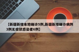 【新疆新增本地确诊5例,新疆新增确诊病例3例无症状感染者6例】