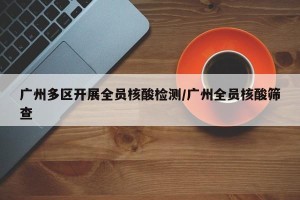 广州多区开展全员核酸检测/广州全员核酸筛查