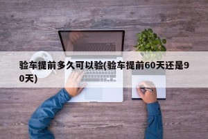 验车提前多久可以验(验车提前60天还是90天)
