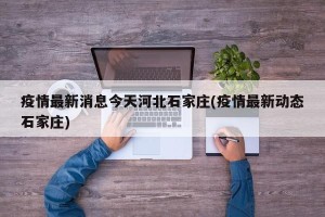 疫情最新消息今天河北石家庄(疫情最新动态石家庄)