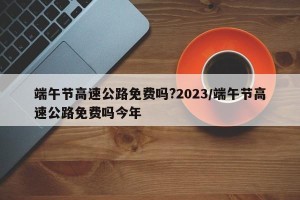 端午节高速公路免费吗?2023/端午节高速公路免费吗今年