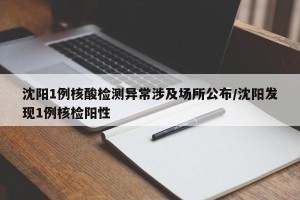 沈阳1例核酸检测异常涉及场所公布/沈阳发现1例核检阳性