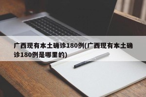 广西现有本土确诊180例(广西现有本土确诊180例是哪里的)
