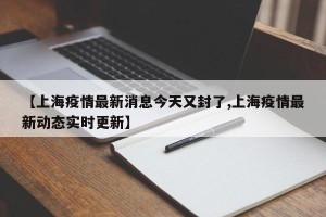 【上海疫情最新消息今天又封了,上海疫情最新动态实时更新】