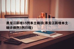 黑龙江新增15例本土确诊(黑龙江新增本土确诊病例5例行程)
